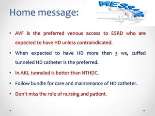 Home message:
• AVF is the preferred venous access to ESRD who are
expected to have HD unless contraindicated.
• When expected to have HD more than 3 ws, cuffed
tunneled HD catheter is the preferred.
• In AKI, tunneled is better than NTHDC.
• Follow bundle for care and maintenance of HD catheter.
• Don’t miss the role of nursing and patient.
 