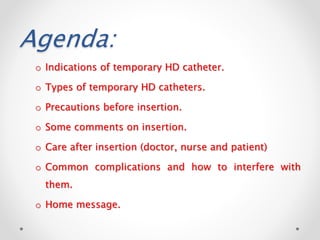 Agenda:
o Indications of temporary HD catheter.
o Types of temporary HD catheters.
o Precautions before insertion.
o Some comments on insertion.
o Care after insertion (doctor, nurse and patient)
o Common complications and how to interfere with
them.
o Home message.
 