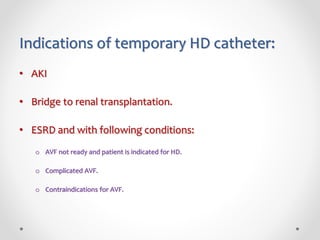 Indications of temporary HD catheter:
• AKI
• Bridge to renal transplantation.
• ESRD and with following conditions:
o AVF not ready and patient is indicated for HD.
o Complicated AVF.
o Contraindications for AVF.
 