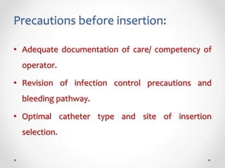 Precautions before insertion:
• Adequate documentation of care/ competency of
operator.
• Revision of infection control precautions and
bleeding pathway.
• Optimal catheter type and site of insertion
selection.
 