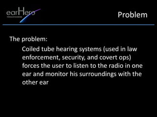 Problem

The problem:
    Coiled tube hearing systems (used in law
    enforcement, security, and covert ops)
    forces the user to listen to the radio in one
    ear and monitor his surroundings with the
    other ear
 