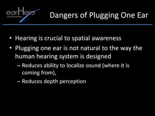 Dangers of Plugging One Ear

• Hearing is crucial to spatial awareness
• Plugging one ear is not natural to the way the
  human hearing system is designed
  – Reduces ability to localize sound (where it is
    coming from),
  – Reduces depth perception
 
