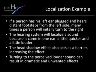 Localization Example

• If a person has his left ear plugged and hears
  distant footsteps from the left side, many
  times a person will initally turn to the right
• The hearing system will localize a sound
  because it came in one ear a little quicker and
  a little louder
• The head shadow effect also acts as a barrier,
  increasing the effect
• Turning to the perceived louder sound can
  result in dramatic and unwanted effects
 