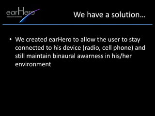 We have a solution…

• We created earHero to allow the user to stay
  connected to his device (radio, cell phone) and
  still maintain binaural awarness in his/her
  environment
 
