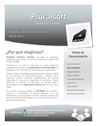 Pluralsoft
DESARROLLO DE APLICACIONES WEB CON
ASP.NET MVC 4
https://www.facebook.com/pluralsoft.pe
https://twitter.com/pluralsoft
informes@pluralsoft.pe
Áreas de
Conocimiento
Contáctenos:
CLOUD PROGRAM
WEB PROGRAM
MOBILE PROGRAM
SOCIAL NETWORK
VIDEO GAMES PROGRAM
DIGITAL ART
MEDIA CENTER
ARCHITECTURE PROGRAM
CERTIFICATION PROGRAM
¿Por qué elegirnos?
Pluralsoft Hardcore Training, representa la experiencia
profesional llevada hacia un Centro de Entrenamiento especializado
en alta tecnología.
Contamos con un staff de instructores de amplia experiencia
profesional y reconocidos con certificaciones internacionales que
respaldan el nivel y capacidad de conocimiento en su especialidad.
Nuestra moderna metodología de enseñanza está orientada a integrar
de forma dinámica los conocimientos teóricos y prácticos, con la
experiencia vivencial transmitida progresivamente por nuestros
instructores. De esta forma aseguramos el aprendizaje integral,
enfatizando el contenido de cada clase con ejemplo reales y
desarrollados de forma totalmente práctica desde el primer día de
clases.
Por lo tanto, el principal objetivo de Pluralsoft está enfocado a
maximizar el conocimiento de nuestros alumnos a un nivel
internacional y con capacidades de brindar soluciones utilizando una
gama de herramientas tecnológicas en los diversos escenarios de la
problemática empresarial.
Hardcore Training
 