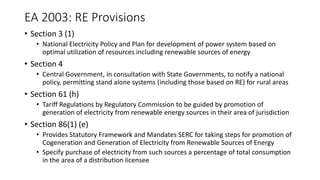 EA 2003: RE Provisions
• Section 3 (1)
• National Electricity Policy and Plan for development of power system based on
optimal utilization of resources including renewable sources of energy
• Section 4
• Central Government, in consultation with State Governments, to notify a national
policy, permitting stand alone systems (including those based on RE) for rural areas
• Section 61 (h)
• Tariff Regulations by Regulatory Commission to be guided by promotion of
generation of electricity from renewable energy sources in their area of jurisdiction
• Section 86(1) (e)
• Provides Statutory Framework and Mandates SERC for taking steps for promotion of
Cogeneration and Generation of Electricity from Renewable Sources of Energy
• Specify purchase of electricity from such sources a percentage of total consumption
in the area of a distribution licensee
 