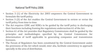 National Tariff Policy 2006
• Section 3 (1) of the Electricity Act 2003 empowers the Central Government to
formulate the tariff policy.
• Section 3 (3) of the Act enables the Central Government to review or revise the
tariff policy from time to time.
• The Act requires CERC and SERCs to be guided by the tariff policy in discharging
their functions including framing the regulations undersection 61 of the Act.
• Section 61 of the Act provides that Regulatory Commissions shall be guided by the
principles and methodologies specified by the Central Commission for
determination of tariff applicable to generating companies and transmission
licensees.
• The Forum of Regulators has been constituted by the Central Government under
the provisions of the Act which would, inter alia, facilitate consistency in approach
specially in the area of distribution.
 