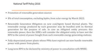National Tariff Policy 2016
 Promotion of renewable generation sources
 8% of total consumption, excluding hydro, from solar energy by March 2022;
 Renewable Generation Obligation on new coal/lignite based thermal plants. The
renewable energy produced by each generator may be bundled with its thermal
generation for the purpose of sale. In case an obligated entity procures this
renewable power, then the SERCs will consider the obligated entity to have met the
RPO to the extent of power bought from such renewable energy generating stations;
 Fully depreciated power plants whose PPAs have expired can now bundle renewable
power with power from plants;
 Long term RPO to be declared by ministry of power in consultation with MNRE;
5
 