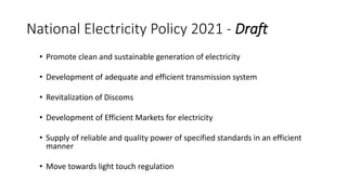 National Electricity Policy 2021 - Draft
• Promote clean and sustainable generation of electricity
• Development of adequate and efficient transmission system
• Revitalization of Discoms
• Development of Efficient Markets for electricity
• Supply of reliable and quality power of specified standards in an efficient
manner
• Move towards light touch regulation
 