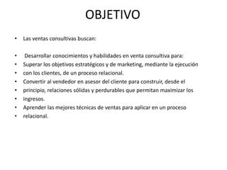 OBJETIVO
•   Las ventas consultivas buscan:

•    Desarrollar conocimientos y habilidades en venta consultiva para:
•   Superar los objetivos estratégicos y de marketing, mediante la ejecución
•   con los clientes, de un proceso relacional.
•   Convertir al vendedor en asesor del cliente para construir, desde el
•   principio, relaciones sólidas y perdurables que permitan maximizar los
•   ingresos.
•   Aprender las mejores técnicas de ventas para aplicar en un proceso
•   relacional.
 