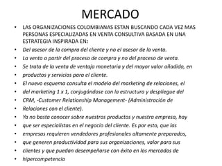 MERCADO
•   LAS ORGANIZACIONES COLOMBIANAS ESTAN BUSCANDO CADA VEZ MAS
    PERSONAS ESPECIALIZADAS EN VENTA CONSULTIVA BASADA EN UNA
    ESTRATEGIA INSPIRADA EN:
•   Del asesor de la compra del cliente y no el asesor de la venta.
•   La venta a partir del proceso de compra y no del proceso de venta.
•   Se trata de la venta de ventaja monetaria y del mayor valor añadido, en
•   productos y servicios para el cliente.
•   El nuevo esquema consulta el modelo del marketing de relaciones, el
•   del marketing 1 x 1, conjugándose con la estructura y despliegue del
•   CRM, -Customer Relationship Management- (Administración de
•   Relaciones con el cliente).
•   Ya no basta conocer sobre nuestros productos y nuestra empresa, hay
•   que ser especialistas en el negocio del cliente. Es por esto, que las
•   empresas requieren vendedores profesionales altamente preparados,
•   que generen productividad para sus organizaciones, valor para sus
•   clientes y que puedan desempeñarse con éxito en los mercados de
•   hipercompetencia
 