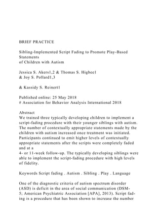 BRIEF PRACTICE
Sibling-Implemented Script Fading to Promote Play-Based
Statements
of Children with Autism
Jessica S. Akers1,2 & Thomas S. Higbee1
& Joy S. Pollard1,3
& Kassidy S. Reinert1
Published online: 25 May 2018
# Association for Behavior Analysis International 2018
Abstract
We trained three typically developing children to implement a
script-fading procedure with their younger siblings with autism.
The number of contextually appropriate statements made by the
children with autism increased once treatment was initiated.
Participants continued to emit higher levels of contextually
appropriate statements after the scripts were completely faded
and at a
4- or 11-week follow-up. The typically developing siblings were
able to implement the script-fading procedure with high levels
of fidelity.
Keywords Script fading . Autism . Sibling . Play . Language
One of the diagnostic criteria of autism spectrum disorder
(ASD) is deficit in the area of social communication (DSM-
5; American Psychiatric Association [APA], 2013). Script fad-
ing is a procedure that has been shown to increase the number
 