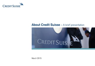 August 2015
About Credit Suisse – A brief presentation
 