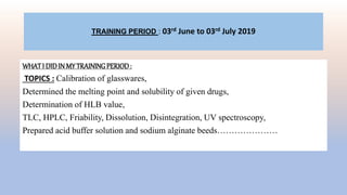 TRAINING PERIOD : 03rd June to 03rd July 2019
WHATI DIDIN MY TRAININGPERIOD:
TOPICS : Calibration of glasswares,
Determined the melting point and solubility of given drugs,
Determination of HLB value,
TLC, HPLC, Friability, Dissolution, Disintegration, UV spectroscopy,
Prepared acid buffer solution and sodium alginate beeds…………………
 