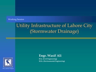 Utility Infrastructure of Lahore City
(Stormwater Drainage)
Engr. Wasif Ali
B.Sc. (Civil Engineering)
M.Sc. (Environmental Engineering)
The Lahore Project
Working Session
 