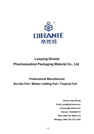 Luoyang Dirante
Pharmaceutical Packaging Material Co., Ltd
Professional Manufacturer
Alu-Alu Foil / Blister Lidding Foil / Tropical Foil
Edit by Joey Zhang
Email: joey@lydirante.com
lmmjoey@outlook.com
Wechat: 18338806118
Mob: 0086 183 3880 6118
Whatapp: 0086 155 1577 2204
1 / 9
 