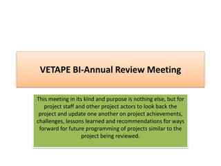 VETAPE BI-Annual Review Meeting

This meeting in its kind and purpose is nothing else, but for
   project staff and other project actors to look back the
 project and update one another on project achievements,
challenges, lessons learned and recommendations for ways
 forward for future programming of projects similar to the
                   project being reviewed.
 