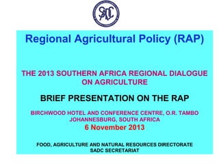 Regional Agricultural Policy (RAP)
THE 2013 SOUTHERN AFRICA REGIONAL DIALOGUE
ON AGRICULTURE

BRIEF PRESENTATION ON THE RAP
BIRCHWOOD HOTEL AND CONFERENCE CENTRE, O.R. TAMBO
JOHANNESBURG, SOUTH AFRICA

6 November 2013
FOOD, AGRICULTURE AND NATURAL RESOURCES DIRECTORATE
SADC SECRETARIAT

 