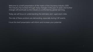 1
Welcome to a brief presentation of the matrix of the insurance industry 2019
The industry has evolved through many changes in the past 25 years and further
changes will eventuate as the industry is confronted by global warming,
Today we will focus on understanding the estimator and supervisors roles.
The role of these positions are demanding, especially during CAT events.
I trust this breif presentation will inform and increase your potential.
 