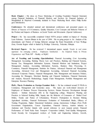 3
Book Chapter : His ideas on Peace Marketing of Avoiding Fraudulent Financial Statement
among Financial Institutions of Financial Markets and Services for Financial Inclusion of
Marginalized & Deprived Community included in Peace Marketing Book where Philip Kotler
gave Introduction.
Conferences: He attended national and international conferences and presented papers on
Drivers of Success of E-Commerce, Quality Education, Cost Concepts and Behavior Patterns of
the Product and Impacts of Business on Social Trends and Movements (Special Addressee).
Project : He has successfully completed United NFPA project entitled on Impact of Housing
Loan Schemes, Eastern Bhutan in the year of 2004. His on going project is An Analysis of the
determinants and Pattern of Savings Behavior amongst the Rural Households of East Wollega
Zone, Oromia Region which is funded by Wollega University, Nekemte, Ethiopia.
Reviewed Papers: He has reviewed 3 international papers namely Trends in real estate
appraisal. An emerging context, Employees Satisfaction – An Emprical Study in Private
Organisation and "Peak Oil" – Reality or Myth?.
Are of Teaching and Learning (Specialization): Financial Accounting, Cost Accounting,
Management Accounting, Banking Theory Law and Practices, Banking and Financial Systems,
Income Tax, Management Information Systems, Financial Markets and Institutions, Project
Management Analysis, Accounting Information Systems, Business Data Processing, E-
Commerce, Financial Management, Statistics for Finance, Advanced Financial and Management
Accounting, Advanced Cost and Management Accounting, Advanced Financial Accounting,
Advanced Corporate Finance, Financial Management, Risk Management and Insurance Policies,
Accounting for Managers, Merchant Banking and Financial Institutions, Financial Statements
and Analysis, Research Methodology, Supply Chain Management, Portfolio Management and
Enterprise Resource Planning.
Ph.D., Thesis Evaluation as Foreign Examiner Role : He has evaluated around 25 Ph.Ds in
Commerce, Management and Economics areas. The topics are work-related stressors of
Employees of Business Process Outsourcing Services, Human Resource Development through
Industry – Institute Interaction (III) in the Engineering college, Manpower Planning and
Practices in Selected Knitting Mills, Inquiry into the Behavior of Consumers of Malted Food
Drinks, Trends and Patten of Urbanization, Women’s Participation in Decision Making
Agricultural Activities, Financial Performance Evaluation of Nationalized Banks, Efficacy of
Training Programme, Higher Educational Institutions among Autonomous Colleges (Non Profit
Government Organisations, Cancer Expenditure, Financial Literacy, tourism industry in
Andaman and Nicobar Islands with special reference to post tsunami period, Financial
Performance of Tamil Nadu State Transport Corporation Limited, Total Quality Management,
Social Security for Unorganised workers of Textile and Engineering Industry, Growth,
 