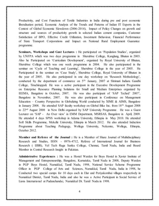 4
Productivity, and Cost Functions of Textile Industries in India during pre and post economic
liberalisation period, Economic Analysis of the Trends and Patterns of Indian IT Exports in the
Context of Global Economic Slowdown (2006-2014), Impact of Policy Changes on growth and
structure and sources of productivity growth in selected Indian cement companies, Customer
Satisfaction of BPO, Effective Credit Utilization, Investment Behaviour, Financial Performance
of State Transport Corporations and Impact on National Rural Employment Guarantee
programme.
Seminars, Workshops and Gust Lectures : He participated on ‘Population Studies’, organized
by UNFPA which was two days programme in Sherubtse College, Kanglung, Bhutan in 2003.
Also he Participated on ‘Curriculum Development’, organized by Royal University of Bhutan,
Sherubtse College which was one week programme in 2004. He also participanted in the
seminar on ‘Cycle of Teaching and Learning’, Sherubtse College in the year of 2005. He
Participanted in the seminar on ‘Case Study’, Sherubtse College, Royal University of Bhutan in
the year of 2005. He also participated in one day workshop on ‘Research Methodology’,
conducted by the department of commerce on 5th January, 2007 at Shrimati Indiara Gandhi
College, Tiruchirappali. He was a active participant in the Executive Development Programme
on Enterprise Resource Planning Solutions for Small and Medium Enterprises organized by
IEEMA, Bangalore in October, 2007. He was also participant of ‘SAP Teched’ 2007’,
Bangalore in November, 2007. He was also participant in Conference on Management
Education – Country Perspective in Globalizing World conducted by XIME & AIMS, Bangalore
in January 2008. He attended SAP faculty workshop on Global Bike Inc. from 18th August 2008
to 22nd August 2008 in New Delhi organised by SAP University Programme. He was a Guest
Lecturer on ‘SAP - An Over view’ in EMM Department, MSRSAS, Bangalore in April, 2009.
He attended 4 days SPSS workshop in Adama University, Ethiopia in May 2010. He attended
Soft Skills Programme, Mekelle University, Ethiopia in March 2012. He also attended Induction
Programme about Teaching Pedagogy, Wollega University, Nekemte, Wollega, Ethiopia,
October 2012.
Member and Referee of the Journal : He is a Member of Share Journal of Multidisciplinary
Research and Studies, ISSN - 0976-4712, Referee of International Journal for Business
Research ( IJBR), Vel Tech Raga Sanku College, Chennai, Tamil Nadu, India and Board
Member in Central Research Insight in Pakistan.
Administrative Experiences : He was a Hostel Warden for Boys Hostel in Xavier Institute of
Management and Entrepreneurship, Bangalore, Karnataka, Tamil Nadu in 2008, Deputy Warden
in PGP Boys Hostel, Namakkal, Tamil Nadu, 1998, National Service Scheme Programme
Officer in PGP College of Arts and Sciences, Namakkal, Tamil Nadu, India in 1998, he
Conducted two special camps for 10 days each in Elur and Periyakombai villages respectively in
Namakkal District, Tamil Nadu, India and also he was a Active Participant in Social Service of
Lions International at Pudanchandai, Namakkal Dt. Tamil Nadu in 1998.
 