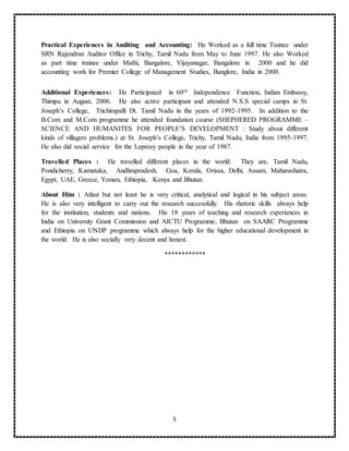 5
Practical Experiences in Auditing and Accounting: He Worked as a full time Trainee under
SRN Rajendran Auditor Office in Trichy, Tamil Nadu from May to June 1997. He also Worked
as part time trainee under Mathi, Bangalore, Vijayanagar, Bangalore in 2000 and he did
accounting work for Premier College of Management Studies, Banglore, India in 2000.
Additional Experiences: He Participated in 60th Independence Function, Indian Embassy,
Thimpu in August, 2006. He also active participant and attended N.S.S special camps in St.
Joseph’s College, Trichirapalli Dt. Tamil Nadu in the years of 1992-1995. In addition to the
B.Com and M.Com programme he attended foundation course (SHEPHERED PROGRAMME –
SCIENCE AND HUMANITES FOR PEOPLE’S DEVELOPMENT : Study about different
kinds of villagers problems.) at St. Joseph’s College, Trichy, Tamil Nadu, India from 1995-1997.
He also did social service for the Leprosy people in the year of 1987.
Travelled Places : He travelled different places in the world. They are, Tamil Nadu,
Pondicherry, Karnataka, Andhrapradesh, Goa, Kerala, Orissa, Delhi, Assam, Maharashatra,
Egypt, UAE, Greece, Yemen, Ethiopia, Kenya and Bhutan.
About Him : Atlast but not least he is very critical, analytical and logical in his subject areas.
He is also very intelligent to carry out the research successfully. His rhetoric skills always help
for the institution, students and nations. His 18 years of teaching and research experiences in
India on University Grant Commission and AICTU Programme, Bhutan on SAARC Programme
and Ethiopia on UNDP programme which always help for the higher educational development in
the world. He is also socially very decent and honest.
************
 