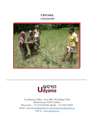 UDYAMA
a brief profile
Coordination Office – K-6, HIG-140, Kalinga Vihar
Bhubaneswar-751019, Odisha
Phone/Fax - +91 674 2475656, Mobile - +91 9437110892
Email – info.udyama@gmail.com; udyama.pradeep@gmail.com
Visit us - www.udyama.org
 