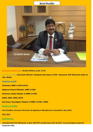 Brief Profile

CS RAJIV BAJAJ

Academic Qualification: B.Com (Hons), LL.B., F.C.S

Current Position: Associate Director -Company Secretary & CFO: Panasonic AVC Networks India Co.
Ltd., Noida.
Positions at ICSI
Chairman, NIRC of ICSI (2012)
Regional Council Member, NIRC of ICSI
Chairman, Noida Chapter of NIRC of ICSI.
(2002, 2003, 2006, 2010)
Secretary, Chandigarh Chapter of NIRC of ICSI. (1995)

Positions at CEAMA
Vice President, Consumer Electronics & Appliances Manufacturers Association, New Delhi.
2011-2013
Achievements :
-Awarded with CFO 100 Award as best 100 CFO’s of India twice 2011 & 2013. A very prestigious award of
Corporate India.

 