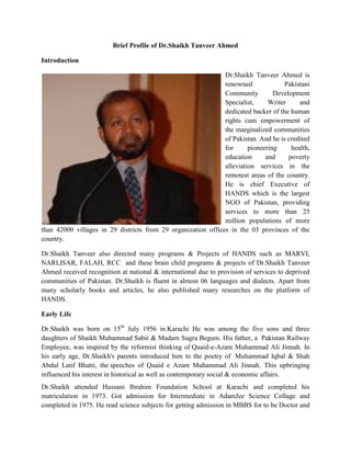 Brief Profile of Dr.Shaikh Tanveer Ahmed
Introduction
Dr.Shaikh Tanveer Ahmed is
renowned Pakistani
Community Development
Specialist, Writer and
dedicated backer of the human
rights cum empowerment of
the marginalized communities
of Pakistan. And he is credited
for pioneering health,
education and poverty
alleviation services in the
remotest areas of the country.
He is chief Executive of
HANDS which is the largest
NGO of Pakistan, providing
services to more than 25
million populations of more
than 42000 villages in 29 districts from 29 organization offices in the 03 provinces of the
country.
Dr.Shaikh Tanveer also directed many programs & Projects of HANDS such as MARVI,
NARI,ISAR, FALAH, RCC and these brain child programs & projects of Dr.Shaikh Tanveer
Ahmed received recognition at national & international due to provision of services to deprived
communities of Pakistan. Dr.Shaikh is fluent in almost 06 languages and dialects. Apart from
many scholarly books and articles, he also published many researches on the platform of
HANDS.
Early Life
Dr.Shaikh was born on 15th
July 1956 in Karachi He was among the five sons and three
daughters of Shaikh Muhammad Sabir & Madam Sugra Begum. His father, a Pakistan Railway
Employee, was inspired by the reformist thinking of Quaid-e-Azam Muhammad Ali Jinnah. In
his early age, Dr.Shaikh's parents introduced him to the poetry of Muhammad Iqbal & Shah
Abdul Latif Bhatti, the speeches of Quaid e Azam Muhammad Ali Jinnah. This upbringing
influenced his interest in historical as well as contemporary social & economic affairs.
Dr.Shaikh attended Hussani Ibrahim Foundation School at Karachi and completed his
matriculation in 1973. Got admission for Intermediate in AdamJee Science Collage and
completed in 1975. He read science subjects for getting admission in MBBS for to be Doctor and
 