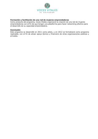 Formación y facilitación de una red de mujeres emprendedoras
Como producto del programa, Voces Vitales organizará la creación de una red de mujeres
emprendedoras con el fin de que tengan una plataforma para hacer networking efectivo para
el desarrollo de su capacidad emprendedora.

Conclusión
Este programa se desarrolló en 2011 como piloto, y en 2012 se formalizará como programa
replicable, con el fin de atraer apoyo técnico y financiero de otras organizaciones públicas y
privadas.
 