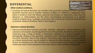DIFFERENTIAL
Other medical conditions.
• A variety of medical disorders can manifest with psychotic symptoms of short duration.
Psychotic disorder due to another medical condition or a delirium is diagnosed when
there is evidence from the history, physical examination, or laboratory, tests that the
delusions or hallucinations are the direct physiological consequence of a specific
medical condition (e.g., Cushing's syndrome, brain tumor) (see ‘psychotic Disorder Due
to Another Medical Condition" later in this chapter).
Substance-related disorders.
• Substance/medication-induced psychotic disorder, substance- induced delirium, and
substance intoxication are distinguished from brief psychotic disorder by the fact that a
substance (e.g., a drug of abuse, a medication, exposure to a toxin) is judged to be
etiologically related to the psychotic symptoms (see ''Substance/Medication- Induced
Psychotic Disorder" later in this chapter). Laboratory tests, such as a urine drug screen
or a blood alcohol level, may be helpful in making this determination, as may a careful
history of substance use with attention to temporal relationships between substance
intake and onset of the symptoms and to the nature of the substance being used.
 