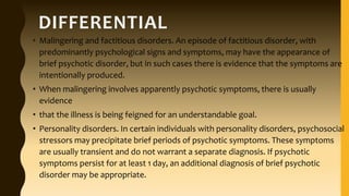 DIFFERENTIAL
• Malingering and factitious disorders. An episode of factitious disorder, with
predominantly psychological signs and symptoms, may have the appearance of
brief psychotic disorder, but in such cases there is evidence that the symptoms are
intentionally produced.
• When malingering involves apparently psychotic symptoms, there is usually
evidence
• that the illness is being feigned for an understandable goal.
• Personality disorders. In certain individuals with personality disorders, psychosocial
stressors may precipitate brief periods of psychotic symptoms. These symptoms
are usually transient and do not warrant a separate diagnosis. If psychotic
symptoms persist for at least 1 day, an additional diagnosis of brief psychotic
disorder may be appropriate.
 