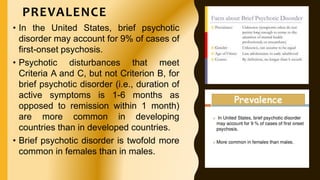 PREVALENCE
• In the United States, brief psychotic
disorder may account for 9% of cases of
first-onset psychosis.
• Psychotic disturbances that meet
Criteria A and C, but not Criterion B, for
brief psychotic disorder (i.e., duration of
active symptoms is 1-6 months as
opposed to remission within 1 month)
are more common in developing
countries than in developed countries.
• Brief psychotic disorder is twofold more
common in females than in males.
 