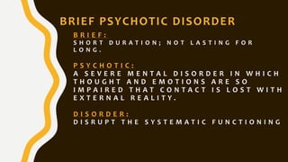B R I E F :
S H O R T D U R A T I O N ; N O T L A S T I N G F O R
L O N G .
P S Y C H O T I C :
A S E V E R E M E N T A L D I S O R D E R I N W H I C H
T H O U G H T A N D E M O T I O N S A R E S O
I M P A I R E D T H A T C O N T A C T I S L O S T W I T H
E X T E R N A L R E A L I T Y .
D I S O R D E R :
D I S R U P T T H E S Y S T E M A T I C F U N C T I O N I N G
BRIEF PSYCHOTIC DISORDER
 