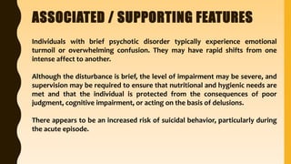 ASSOCIATED / SUPPORTING FEATURES
Individuals with brief psychotic disorder typically experience emotional
turmoil or overwhelming confusion. They may have rapid shifts from one
intense affect to another.
Although the disturbance is brief, the level of impairment may be severe, and
supervision may be required to ensure that nutritional and hygienic needs are
met and that the individual is protected from the consequences of poor
judgment, cognitive impairment, or acting on the basis of delusions.
There appears to be an increased risk of suicidal behavior, particularly during
the acute episode.
 