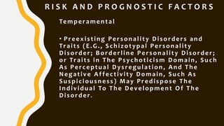 R I S K A N D P R O G N O S T I C F A C T O R S
Temperamental
• Preexisting Personality Disorders and
Traits (E.G., Schizotypal Personality
Disorder; Borderline Personality Disorder;
or Traits in The Psychoticism Domain, Such
As Perceptual Dysregulation , And The
Negative Affectivity Domain, Such As
Suspiciousness) May Predispose The
Individual To The Development Of The
Disorder.
 
