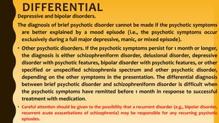 DIFFERENTIAL
Depressive and bipolar disorders.
The diagnosis of brief psychotic disorder cannot be made if the psychotic symptoms
are better explained by a mood episode (i.e., the psychotic symptoms occur
exclusively during a full major depressive, manic, or mixed episode).
• Other psychotic disorders. If the psychotic symptoms persist for 1 month or longer,
the diagnosis is either schizophreniform disorder, delusional disorder, depressive
disorder with psychotic features, bipolar disorder with psychotic features, or other
specified or unspecified schizophrenia spectrum and other psychotic disorder,
depending on the other symptoms in the presentation. The differential diagnosis
between brief psychotic disorder and schizophreniform disorder is difficult when
the psychotic symptoms have remitted before 1 month in response to successful
treatment with medication.
• Careful attention should be given to the possibility that a recurrent disorder (e.g., bipolar disorder,
recurrent acute exacerbations of schizophrenia) may be responsible for any recurring psychotic
episodes.
 