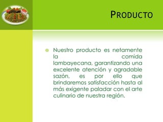ProductoNuestro producto es netamente la comida lambayecana, garantizando una excelente atención y agradable sazón, es por ello que brindaremos satisfacción hasta al más exigente paladar con el arte culinario de nuestra región.