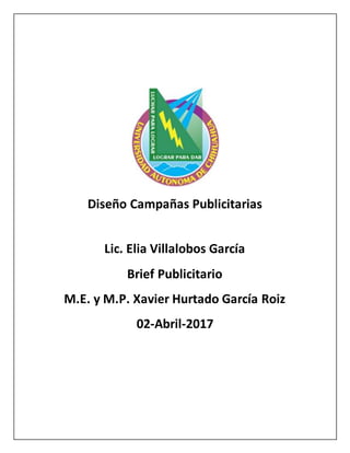 Diseño Campañas Publicitarias
Lic. Elia Villalobos García
Brief Publicitario
M.E. y M.P. Xavier Hurtado García Roiz
02-Abril-2017
 
