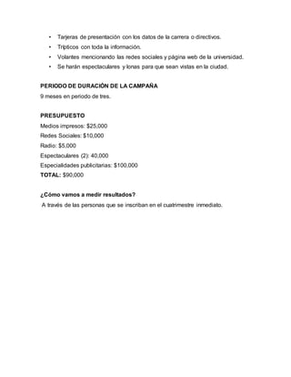• Tarjeras de presentación con los datos de la carrera o directivos.
• Trípticos con toda la información.
• Volantes mencionando las redes sociales y página web de la universidad.
• Se harán espectaculares y lonas para que sean vistas en la ciudad.
PERIODO DE DURACIÓN DE LA CAMPAÑA
9 meses en periodo de tres.
PRESUPUESTO
Medios impresos: $25,000
Redes Sociales: $10,000
Radio: $5,000
Espectaculares (2): 40,000
Especialidades publicitarias: $100,000
TOTAL: $90,000
¿Cómo vamos a medir resultados?
A través de las personas que se inscriban en el cuatrimestre inmediato.
 