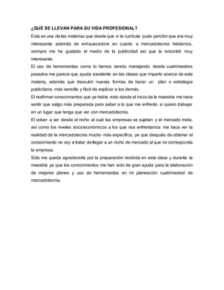 ¿QUÉ SE LLEVAN PARA SU VIDA PROFESIONAL?
Esta es una de las materias que desde que vi la currícula pude percibir que era muy
interesante además de enriquecedora en cuanto a mercadotecnia hablamos,
siempre me ha gustado el medio de la publicidad así que la encontré muy
interesante.
El uso de herramientas como lo hemos venido manejando desde cuatrimestres
pasados me parece que ayuda excelente en las clases que imparto acerca de esta
materia, además que descubrí nuevas formas de hacer un plan o estrategia
publicitaria, más sencilla y fácil de explicar a los demás.
El reafirmar conocimientos que ya había visto desde el inicio de la maestría me hace
sentir que salgo más preparada para saber a lo que me enfrento si quiero trabajar
en un lugar que tenga que ver con mercadotecnia.
El volver a ver desde el nicho al cual las empresas se sujetan y el mercado meta,
así como los niveles socioeconómicos a los que nos enfrentamos me hace ver la
realidad de la mercadotecnia mucho más específica, ya que después de obtener el
conocimiento no voy a tratar de llegar a un nicho de mercado al que no corresponda
la empresa.
Sólo me queda agradecerle por la preparación recibida en esta clase y durante la
maestría ya que los conocimientos me han sido de gran ayuda para la elaboración
de mejores planes y uso de herramientas en mi planeación cuatrimestral de
mercadotecnia.
 