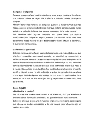 Campañas inteligentes
Para que una campaña se considere inteligente y que atraiga clientes se debe hacer
que nuestros clientes se hagan fans o afectos a nuestros clientes para que lo
compren.
Al mismo tiempo nos menciona las campañas que hace la marca DOVE la cual nos
hace pensar que el marketing también es dejar que el cliente conozca nuestra marca
y darle una probadita de lo que este es para convencerlo de la mejor manera.
Nos menciona como algunas campañas solo quiere hacer que seamos
manipulables para comprar su negocio, mientras que otros nos hacen sentir parte
de la misma, de esta manera nos dice de como acomodan los artículos o las marcas,
lo que llaman merchandising.
Cambios en la publicidad
Este nos menciona como fueron surgiendo los cambios en la ´publicidad desde que
el antiguo consumidor, compraba el producto y su publicidad era recomendarlo y
así iba haciéndose extensivo de boca en boca, luego de eso paso a ser parte de los
medios de comunicación como lo es la televisión en la cual ya no sólo se hacían
comerciales mostrando el producto sino que había testimonios de él lo cual hacia a
la marca más aceptable entre el público. Fue cambiando dramáticamente en cuanto
surgió el internet ya que no sólo se llegaba a un tipo de mercado sino que ahora
puede llegar hasta los lugares más alejados de todo el mundo, por lo cual se debe
luchar por hacer que las marcas tengan valor y hagan sentir al cliente como parte
de la misma.
Canal de WOBI
¿Qué impide el cambio?
Nos habla de que el cerebro no cambia a las amenazas, sino que reacciona al
ambiente donde hay muchas amenazas, así que el empleado nunca cambiará.
Saber que amenaza a cada uno de nuestros empleados, puede ser la solución para
que ellos no se sientan amenazados y de esta manera hacer el cambio con un
modelo reconocido.
 