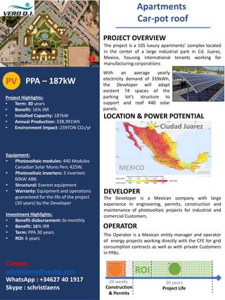 Project Highlights:
• Term: 30 years
• Benefit: 16% IRR
• Installed Capacity: 187kW
• Annual Production: 338,991Wh
• Environment Impact: 239TON CO2/yr
Equipment:
• Photovoltaic modules: 440 Modules
Canadian Solar Mono Perc 425W.
• Photovoltaic inverters: 3 inverters
60kW ABB.
• Structural: Everest equipment
• Warranty: Equipment and operations
guaranteed for the life of the project
(30 years) by the Developer
Investment Highlights:
• Benefit disbursement: bi-monthly
• Benefit: 16% IRR
• Term: PPA 30 years
• ROI: 6 years
Apartments
Car-pot roof
PROJECT OVERVIEW
DEVELOPER
OPERATOR
PPA – 187kWPV
The Developer is a Mexican company with large
experience in engineering, permits, construction and
maintenance of photovoltaic projects for industrial and
comercial Customers.
The Operator is a Mexican entity manager and operator
of energy projects working directly with the CFE for grid
consumption contracts as well as with private Customers
in PPAs.
The project is a 105 luxury apartments’ complex located
in the center of a large industrial park in Cd. Juarez,
Mexico, housing international tenants working for
manufacturing corporations
LOCATION & POWER POTENTIAL
Contact:
schristiaens@verdqi.com
WhatsApp : +34627 40 1917
Skype : schristiaens
With an average yearly
electricity demand of 339kWh,
the Developer will adapt
existent 74 spaces of the
parking lot’s structure to
support and roof 440 solar
panels.
Construction
& Permits
Project Life
20 weeks 30 years
ROI
MEXICO
Ciudad Juarez
 