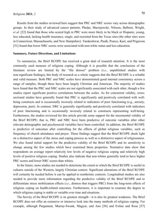 Religions 2011, 2 72
Results from the studies reviewed here suggest that PRC and NRC scores vary across demographic
groups. In their study of advanced cancer patients, Phelps, Maciejewski, Nilsson, Balboni, Wright,
et al. [22] found that those who scored high in PRC were more likely to be black or Hispanic, young,
less educated, lacking health insurance, single, and recruited from the Texas sites (the other sites were
in Connecticut, Massachusetts, and New Hampshire). Tarakeshwar, Paulk, Pearce, Kasl, and Prigerson
[51] found that lower NRC scores were associated with non-white status and less education.
Summary, Future Directions, and Limitations
To summarize, the Brief RCOPE has received a great deal of research attention. It is the most
commonly used measure of religious coping. Although it is possible that the conclusions of the
literature review are limited by the “file drawer” problem (i.e., unpublished studies with
non-significant findings), this body of research as a whole suggests that the Brief RCOPE is a reliable
and valid measure. Both PRC and NRC scales have demonstrated good internal consistency across a
range of samples, though these have been largely Christian and American. The majority of studies
have found that the PRC and NRC scales are not significantly associated with each other, though a few
studies report significant positive correlations between the scales. As for concurrent validity, cross-
sectional studies have generally found that PRC is significantly and positively correlated with well-
being constructs and is occasionally inversely related to indicators of poor functioning (e.g., anxiety,
depression, pain). In contrast, NRC is generally significantly and positively correlated with indicators
of poor functioning and is occasionally inversely related to constructs representing well-being.
Furthermore, the studies reviewed for this article provide some support for the incremental validity of
the Brief RCOPE; that is, PRC and NRC have been predictive of outcome variables after other
relevant demographic and psychosocial variables have been controlled. In addition, the Brief RCOPE
is predictive of outcomes after controlling for the effects of global religious variables, such as
frequency of church attendance and prayer. These findings suggest that the Brief RCOPE sheds light
on a distinctive aspect of the stress and coping process as well as a distinctive aspect of religiousness.
We also found initial support for the predictive validity of the Brief RCOPE and its sensitivity to
change among the few studies which have examined these properties. Normative data show that
respondents on average report relatively low levels of negative religious coping and relatively high
levels of positive religious coping. Studies also indicate that non-whites generally tend to have higher
PRC scores and lower NRC scores than whites.
In the future, more studies are needed to determine the extent to which the Brief RCOPE is useful in
cultures outside of the Western, largely Christian context. Significant alterations of the Brief RCOPE
will certainly be needed before it can be applied to nontheistic contexts. Longitudinal studies are also
needed to provide more information regarding the predictive validity of the Brief RCOPE and to
differentiate stress mobilization effects (i.e., distress that triggers PRC) from the long-term effects of
religious coping on health-related outcomes. Furthermore, it is important to examine the degree to
which religious coping is stable or variable over time and situations.
The brevity of the Brief RCOPE is its greatest strength—it is also its greatest weakness. The Brief
RCOPE does not offer an extensive or intensive look into the many methods of religious coping. For
example, although Pargament, Murray-Swank, Magyar, and Ano [56] and Exline and Rose [57]
 
