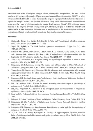 Religions 2011, 2 73
articulated three types of religious struggle (divine, intrapsychic, interpersonal), the NRC focuses
mostly on divine types of struggle. Of course, researchers could use the complete RCOPE or select
subscales of the full RCOPE to assess those specific religious coping methods that are most relevant to
a particular sample, stressor, and question of interest. They could also select other instruments that
assess specific types of religious coping in greater detail, such as Bjorck’s [38] religious support
measure or the religious problem solving scales [19]. However, in spite of its brevity, Brief RCOPE
appears to be a good instrument that does what it was intended to do: assess religious methods of
coping in an efficient, psychometrically sound, and theoretically meaningful manner.
References
1. Greil, A.L.; Porter, K.L; Leitko, T.A; Riscilli, C. Why me? Theodicies of infertile women and
men. Sociol. Health Illness 1989, 11, 213-229.
2. Segall, M.; Wykkle, M. The black family’s experience with dementia. J. Appl. Soc. Sci. 1988–
1989, 13, 170-191.
3. Schuster, M.A.; Stein, B.D.; Jaycox, L.H.; Collins, R.L.; Marshall, G.N.; Elliott, M.N.; Zhou,
A.J.; Kanouse, D.E.; Morrison, J.L.; Berry, S.H. A national survey of stress reactions after the
September 11, 2001, terrorist attacks. New Engl. J. Med. 2001, 345, 1507-1512.
4. Ano, G.A.; Vasconcelles, E.B. Religious coping and psychological adjustment to stress: A meta-
analysis. J. Clin. Psychol. 2005, 61, 1-20.
5. Pargament, K.I. Religion and coping: The current state of knowledge. In Oxford Handbook of
Stress and Coping; Folkman, S., Ed.; Oxford University Press: Oxford, UK, 2010; pp. 269-288.
6. Tarakeshwar, N.; Pearce, M.J.; Sikemma, K.J. Development and implementation of a spiritual
coping group intervention for adults living with HIV/AIDS: A pilot study. Ment. Health Relig.
Cult. 2005, 8, 179-190.
7. Pargament, K.I. Spiritually Integrated Psychotherapy: Understanding and Addressing the Sacred;
Guilford Press: New York, NY, USA, 2007.
8. Hill, P.C.; Gibson, N.J.S. Whither the roots? Achieving conceptual depth in psychology of
religion. Arch. Psychol. Relig. 2008, 30, 19-35.
9. Hill, P.C.; Pargament, K.I. Advances in the conceptualization and measurement of religion and
spirituality. Amer. Psychol. 2003, 58, 64-76.
10. Lazarus, R.S.; Folkman, S. Stress, Appraisal, and Coping; Springer Press: New York, NY, USA,
1984.
11. Folkman, S. Oxford Handbook of Stress and Coping; Oxford University Press: Oxford, UK, 2010.
12. Pargament, K.I. The Psychology of Religion and Coping: Theory, Research, Practice; Guilford
Press: New York, NY, USA, 1997.
13. Pargament, K.I.; Mahoney, A. Sacred matters: Sanctification as a vital topic for the psychology of
religion. J. Sci. Study Relig. 2005, 15, 179-198.
14. Ai, A.L.; Tice, T.N.; Huang, B.; Rodgers, W.; Bolling, S.F. Types of prayer, optimism, and well-
being of middle-aged and older patients undergoing open-heart surgery. Ment. Health Relig. Cult.
2008, 11, 131-150.
 