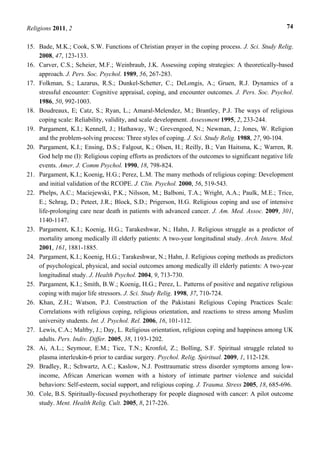Religions 2011, 2 74
15. Bade, M.K.; Cook, S.W. Functions of Christian prayer in the coping process. J. Sci. Study Relig.
2008, 47, 123-133.
16. Carver, C.S.; Scheier, M.F.; Weinbraub, J.K. Assessing coping strategies: A theoretically-based
approach. J. Pers. Soc. Psychol. 1989, 56, 267-283.
17. Folkman, S.; Lazarus, R.S.; Dunkel-Schetter, C.; DeLongis, A.; Gruen, R.J. Dynamics of a
stressful encounter: Cognitive appraisal, coping, and encounter outcomes. J. Pers. Soc. Psychol.
1986, 50, 992-1003.
18. Boudreaux, E; Catz, S.; Ryan, L.; Amaral-Melendez, M.; Brantley, P.J. The ways of religious
coping scale: Reliability, validity, and scale development. Assessment 1995, 2, 233-244.
19. Pargament, K.I.; Kennell, J.; Hathaway, W.; Grevengoed, N.; Newman, J.; Jones, W. Religion
and the problem-solving process: Three styles of coping. J. Sci. Study Relig. 1988, 27, 90-104.
20. Pargament, K.I.; Ensing, D.S.; Falgout, K.; Olsen, H.; Reilly, B.; Van Haitsma, K.; Warren, R.
God help me (I): Religious coping efforts as predictors of the outcomes to significant negative life
events. Amer. J. Comm Psychol. 1990, 18, 798-824.
21. Pargament, K.I.; Koenig, H.G.; Perez, L.M. The many methods of religious coping: Development
and initial validation of the RCOPE. J. Clin. Psychol. 2000, 56, 519-543.
22. Phelps, A.C.; Maciejewski, P.K.; Nilsson, M.; Balboni, T.A.; Wright, A.A.; Paulk, M.E.; Trice,
E.; Schrag, D.; Peteet, J.R.; Block, S.D.; Prigerson, H.G. Religious coping and use of intensive
life-prolonging care near death in patients with advanced cancer. J. Am. Med. Assoc. 2009, 301,
1140-1147.
23. Pargament, K.I.; Koenig, H.G.; Tarakeshwar, N.; Hahn, J. Religious struggle as a predictor of
mortality among medically ill elderly patients: A two-year longitudinal study. Arch. Intern. Med.
2001, 161, 1881-1885.
24. Pargament, K.I.; Koenig, H.G.; Tarakeshwar, N.; Hahn, J. Religious coping methods as predictors
of psychological, physical, and social outcomes among medically ill elderly patients: A two-year
longitudinal study. J. Health Psychol. 2004, 9, 713-730.
25. Pargament, K.I.; Smith, B.W.; Koenig, H.G.; Perez, L. Patterns of positive and negative religious
coping with major life stressors. J. Sci. Study Relig. 1998, 37, 710-724.
26. Khan, Z.H.; Watson, P.J. Construction of the Pakistani Religious Coping Practices Scale:
Correlations with religious coping, religious orientation, and reactions to stress among Muslim
university students. Int. J. Psychol. Rel. 2006, 16, 101-112.
27. Lewis, C.A.; Maltby, J.; Day, L. Religious orientation, religious coping and happiness among UK
adults. Pers. Indiv. Differ. 2005, 38, 1193-1202.
28. Ai, A.L.; Seymour, E.M.; Tice, T.N.; Kronfol, Z.; Bolling, S.F. Spiritual struggle related to
plasma interleukin-6 prior to cardiac surgery. Psychol. Relig. Spiritual. 2009, 1, 112-128.
29. Bradley, R.; Schwartz, A.C.; Kaslow, N.J. Posttraumatic stress disorder symptoms among low-
income, African American women with a history of intimate partner violence and suicidal
behaviors: Self-esteem, social support, and religious coping. J. Trauma. Stress 2005, 18, 685-696.
30. Cole, B.S. Spiritually-focused psychotherapy for people diagnosed with cancer: A pilot outcome
study. Ment. Health Relig. Cult. 2005, 8, 217-226.
 