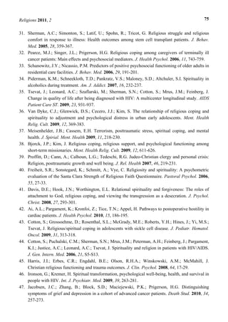 Religions 2011, 2 75
31. Sherman, A.C.; Simonton, S.; Latif, U.; Spohn, R.; Tricot, G. Religious struggle and religious
comfort in response to illness: Health outcomes among stem cell transplant patients. J. Behav.
Med. 2005, 28, 359-367.
32. Pearce, M.J.; Singer, J.L.; Prigerson, H.G. Religious coping among caregivers of terminally ill
cancer patients: Main effects and psychosocial mediators. J. Health Psychol. 2006, 11, 743-759.
33. Schanowitz, J.Y.; Nicassio, P.M. Predictors of positive psychosocial functioning of older adults in
residential care facilities. J. Behav. Med. 2006, 29, 191-201.
34. Piderman, K.M.; Schneekloth, T.D.; Pankratz, V.S.; Maloney, S.D.; Altchuler, S.I. Spirituality in
alcoholics during treatment. Am. J. Addict. 2007, 16, 232-237.
35. Tsevat, J.; Leonard, A.C.; Szaflarski, M.; Sherman, S.N.; Cotton, S.; Mrus, J.M.; Feinberg, J.
Change in quality of life after being diagnosed with HIV: A multicenter longitudinal study. AIDS
Patient Care ST. 2009, 23, 931-937.
36. Van Dyke, C.J.; Glenwick, D.S.; Cecero, J.J.; Kim, S. The relationship of religious coping and
spirituality to adjustment and psychological distress in urban early adolescents. Ment. Health
Relig. Cult. 2009, 12, 369-383.
37. Meisenhelder, J.B.; Cassem, E.H. Terrorism, posttraumatic stress, spiritual coping, and mental
health. J. Spirial. Ment. Health 2009, 11, 218-230.
38. Bjorck, J.P.; Kim, J. Religious coping, religious support, and psychological functioning among
short-term missionaries. Ment. Health Relig. Cult. 2009, 12, 611-626.
39. Proffitt, D.; Cann, A.; Calhoun, L.G.; Tedeschi, R.G. Judeo-Christian clergy and personal crisis:
Religion, posttraumatic growth and well being. J. Rel. Health 2007, 46, 219-231.
40. Freiheit, S.R.; Sonstegard, K.; Schmitt, A.; Vye, C. Religiosity and spirituality: A psychometric
evaluation of the Santa Clara Strength of Religious Faith Questionnaire. Pastoral Psychol. 2006,
55, 27-33.
41. Davis, D.E.; Hook, J.N.; Worthington, E.L. Relational spirituality and forgiveness: The roles of
attachment to God, religious coping, and viewing the transgression as a desecration. J. Psychol.
Christ. 2008, 27, 293-301.
42. Ai, A.L.; Pargament, K.; Kronfoi, Z.; Tice, T.N.; Appel, H. Pathways to postoperative hostility in
cardiac patients. J. Health Psychol. 2010, 15, 186-195.
43. Cotton, S.; Grossoehme, D.; Rosenthal, S.L.; McGrady, M.E.; Roberts, Y.H.; Hines, J.; Yi, M.S.;
Tsevat, J. Religious/spiritual coping in adolescents with sickle cell disease. J. Pediatr. Hematol.
Oncol. 2009, 31, 313-318.
44. Cotton, S.; Puchalski, C.M.; Sherman, S.N.; Mrus, J.M.; Peterman, A.H.; Feinberg, J.; Pargament,
K.I.; Justice, A.C.; Leonard, A.C.; Tsevat, J. Spirituality and religion in patients with HIV/AIDS.
J. Gen. Intern. Med. 2006, 21, S5-S13.
45. Harris, J.I.; Erbes, C.R.; Engdahl, B.E.; Olson, R.H.A.; Winskowski, A.M.; McMahill, J.
Christian religious functioning and trauma outcomes. J. Clin. Psychol. 2008, 64, 17-29.
46. Ironson, G.; Kremer, H. Spiritual transformation, psychological well-being, health, and survival in
people with HIV. Int. J. Psychiatr. Med. 2009, 39, 263-281.
47. Jacobsen, J.C.; Zhang, B.; Block, S.D.; Maciejewski, P.K.; Prigerson, H.G. Distinguishing
symptoms of grief and depression in a cohort of advanced cancer patients. Death Stud. 2010, 34,
257-273.
 
