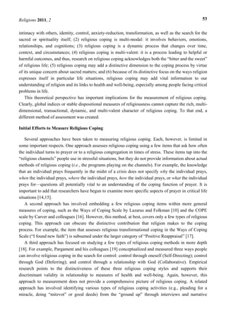 Religions 2011, 2 53
intimacy with others, identity, control, anxiety-reduction, transformation, as well as the search for the
sacred or spirituality itself; (2) religious coping is multi-modal: it involves behaviors, emotions,
relationships, and cognitions; (3) religious coping is a dynamic process that changes over time,
context, and circumstances; (4) religious coping is multi-valent: it is a process leading to helpful or
harmful outcomes, and thus, research on religious coping acknowledges both the “bitter and the sweet”
of religious life; (5) religious coping may add a distinctive dimension to the coping process by virtue
of its unique concern about sacred matters; and (6) because of its distinctive focus on the ways religion
expresses itself in particular life situations, religious coping may add vital information to our
understanding of religion and its links to health and well-being, especially among people facing critical
problems in life.
This theoretical perspective has important implications for the measurement of religious coping.
Clearly, global indices or stable dispositional measures of religiousness cannot capture the rich, multi-
dimensional, transactional, dynamic, and multi-valent character of religious coping. To that end, a
different method of assessment was created.
Initial Efforts to Measure Religious Coping
Several approaches have been taken to measuring religious coping. Each, however, is limited in
some important respects. One approach assesses religious coping using a few items that ask how often
the individual turns to prayer or to a religious congregation in times of stress. These items tap into the
“religious channels” people use in stressful situations, but they do not provide information about actual
methods of religious coping (i.e., the programs playing on the channels). For example, the knowledge
that an individual prays frequently in the midst of a crisis does not specify why the individual prays,
when the individual prays, where the individual prays, how the individual prays, or what the individual
prays for—questions all potentially vital to an understanding of the coping function of prayer. It is
important to add that researchers have begun to examine more specific aspects of prayer in critical life
situations [14,15].
A second approach has involved embedding a few religious coping items within more general
measures of coping, such as the Ways of Coping Scale by Lazarus and Folkman [10] and the COPE
scale by Carver and colleagues [16]. However, this method, at best, covers only a few types of religious
coping. This approach can obscure the distinctive contribution that religion makes to the coping
process. For example, the item that assesses religious transformational coping in the Ways of Coping
Scale (“I found new faith”) is subsumed under the larger category of “Positive Reappraisal” [17].
A third approach has focused on studying a few types of religious coping methods in more depth
[18]. For example, Pargament and his colleagues [19] conceptualized and measured three ways people
can involve religious coping in the search for control: control through oneself (Self-Directing); control
through God (Deferring); and control through a relationship with God (Collaborative). Empirical
research points to the distinctiveness of these three religious coping styles and supports their
discriminant validity in relationship to measures of health and well-being. Again, however, this
approach to measurement does not provide a comprehensive picture of religious coping. A related
approach has involved identifying various types of religious coping activities (e.g., pleading for a
miracle, doing “mitzvot” or good deeds) from the “ground up” through interviews and narrative
 