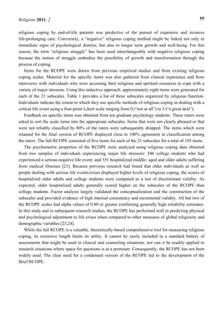 Religions 2011, 2 55
religious coping by end-of-life patients was predictive of the pursuit of expensive and invasive
life-prolonging care. Conversely, a “negative” religious coping method might be linked not only to
immediate signs of psychological distress, but also to longer term growth and well-being. For this
reason, the term “religious struggle” has been used interchangeably with negative religious coping
because the notion of struggle embodies the possibility of growth and transformation through the
process of coping.
Items for the RCOPE were drawn from previous empirical studies and from existing religious
coping scales. Material for the specific items was also gathered from clinical experience and from
interviews with individuals who were accessing their religious and spiritual resources to cope with a
variety of major stressors. Using this inductive approach, approximately eight items were generated for
each of the 21 subscales. Table 1 provides a list of these subscales organized by religious function.
Individuals indicate the extent to which they use specific methods of religious coping in dealing with a
critical life event using a four-point Likert scale ranging from 0 (“not at all”) to 3 (“a great deal”).
Feedback on specific items was obtained from ten graduate psychology students. These raters were
asked to sort the scale items into the appropriate subscales. Items that were not clearly phrased or that
were not reliably classified by 80% of the raters were subsequently dropped. The items which were
retained for the final version of RCOPE displayed close to 100% agreement in classification among
the raters. The full RCOPE consisted of five items for each of the 21 subscales for a total of 105 items.
The psychometric properties of the RCOPE were analyzed using religious coping data obtained
from two samples of individuals experiencing major life stressors: 540 college students who had
experienced a serious negative life event; and 551 hospitalized middle- aged and older adults suffering
from medical illnesses [21]. Because previous research had found that older individuals as well as
people dealing with serious life events/crises displayed higher levels of religious coping, the scores of
hospitalized older adults and college students were compared as a test of discriminant validity. As
expected, older hospitalized adults generally scored higher on the subscales of the RCOPE than
college students. Factor analysis largely validated the conceptualization and the construction of the
subscales and provided evidence of high internal consistency and incremental validity. All but two of
the RCOPE scales had alpha values of 0.80 or greater confirming generally high reliability estimates.
In this study and in subsequent research studies, the RCOPE has performed well in predicting physical
and psychological adjustment to life crises when compared to other measures of global religiosity and
demographic variables [23,24].
While the full RCOPE is a valuable, theoretically-based comprehensive tool for measuring religious
coping, its extensive length limits its utility. It cannot be easily included in a standard battery of
assessments that might be used in clinical and counseling situations, nor can it be readily applied to
research situations where space for questions is at a premium. Consequently, the RCOPE has not been
widely used. The clear need for a condensed version of the RCOPE led to the development of the
Brief RCOPE.
 