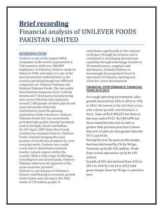 Brief recording
Financial analysis of UNILEVER FOODS
PAKISTAN LIMITED
                                            contributes significantly to the national
INTRODUCTION                                exchequer through tax revenue and is
Unilever is one of the largest FMCG         committed to developing downstream
companies of the world, represented in      capability through technology transfer to
150 countries with over 200,000             3P manufacturers, suppliers and
employees. In Pakistan, Unilever made its   distributors. Globally Unilever is
debut in 1948, and today it is one of the   increasingly drawing talent from its
most prominent multinationals in the        operatives in Pakistan, opening new
country operating though two affiliated     vistas for career development.
companies viz. Unilever Pakistan and
Unilever Pakistan Foods. The two public     FINANCIAL PERFORMANCE FINANCIAL
                                            YEAR 2010-2012
listed limited companies have 5 wholly
owned and 7 third party manufacturing       In a tough operating environment, sales
sites across Pakistan and employees         growth slowed from 22% in 2011 to 19%
around 1,500 people on their payroll and
many thousands indirectly.                  in 2012, the lowest in the last three years,
Committed to meet the growing               with volume growth contributing to a
aspirations of the consumers, Unilever      third . Sales of RS.4,940,251 has been in
Pakistan Foods Ltd. Has consistently        last year and in FY12 Rs.5,861,096 has
provided high quality, branded products     been earned but the cost on sales is
such as Energile, Knorr and Rafhan.         greater than previous year but it shows
On 24th April, 2007 Rafan Best Foods
                                            that cost of sales are also greater than the
Limited was renamed Unilever Pakistan
Foods. Limited, bringing the same           FY11 and FY10.
promise of world class products for your    During the year the gross profit margin
everyday needs. Unilever has a wide         has been decreased by 1% by 96 bps.
reach and it's distribution network         Turnover up by RS. 921 million . Profit
reaches remote regions within the           from certain operations up by Rs.149
country. With a wide range of offerings,    million.
including low unit priced packs, Unilever
                                            Growth of EPS also declined from 41% in
Pakistan addresses all segments of the
socio-economic pyramid.                     2011 to 16% Rs.116.14 in 2012 with
Unilever is a proud part of Pakistan’s      gross margin down by 96 bps vs. previous
history, contributing to economic growth    year.
of the nation and catering to the daily
needs of 170 million people. It
 